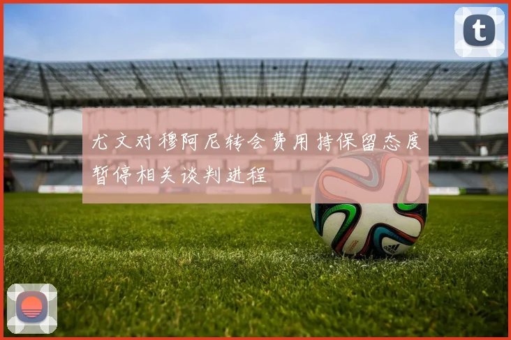 尤文对穆阿尼转会费用持保留态度暂停相关谈判进程