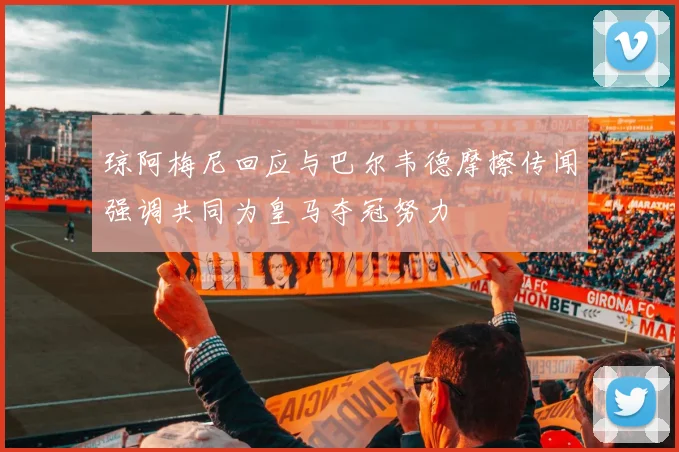 琼阿梅尼回应与巴尔韦德摩擦传闻强调共同为皇马夺冠努力
