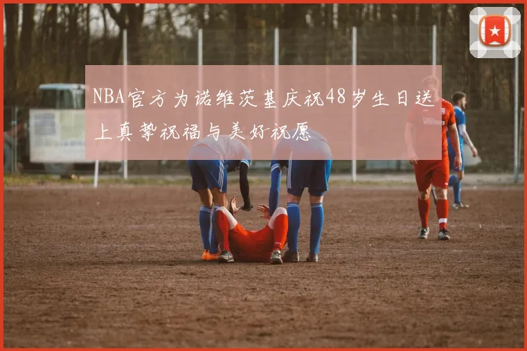 NBA官方为诺维茨基庆祝48岁生日送上真挚祝福与美好祝愿