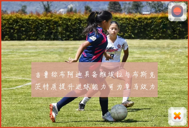 吉鲁称布阿迪具备维埃拉与布斯克茨特质提升进球能力可为皇马效力