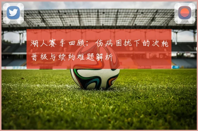 湖人赛季回顾：伤病困扰下的次轮晋级与续约难题解析