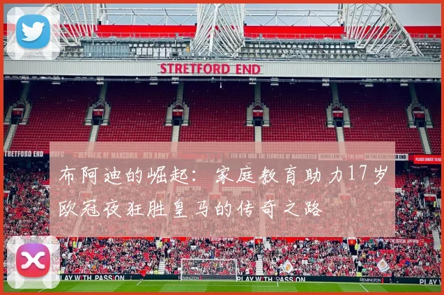 布阿迪的崛起：家庭教育助力17岁欧冠夜狂胜皇马的传奇之路