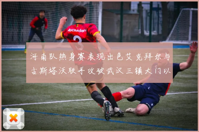 河南队热身赛表现出色艾克拜尔与古斯塔沃联手攻破武汉三镇大门以2-0获胜