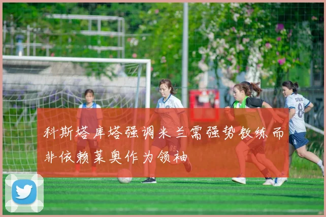 科斯塔库塔强调米兰需强势教练而非依赖莱奥作为领袖