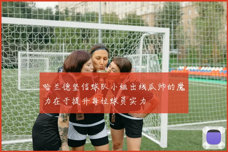 哈兰德坚信球队小组出线瓜帅的魔力在于提升每位球员实力