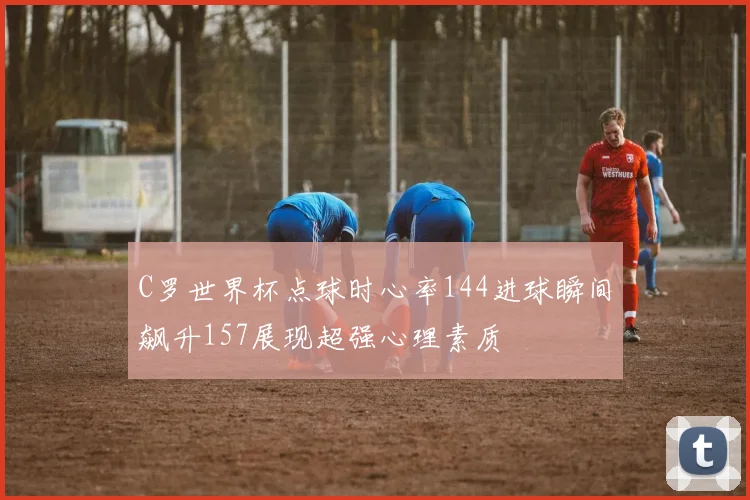 C罗世界杯点球时心率144进球瞬间飙升157展现超强心理素质