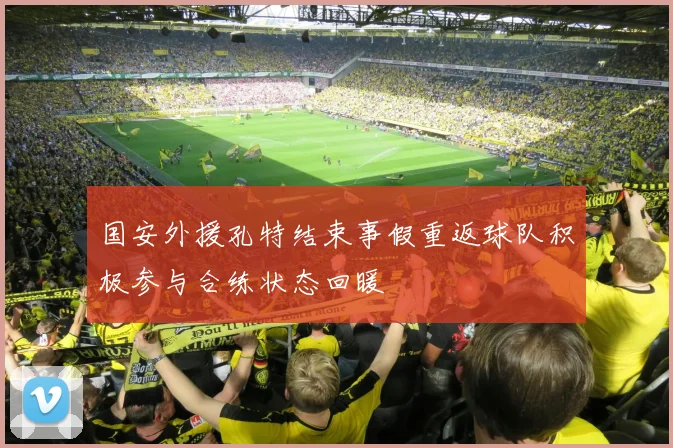 国安外援孔特结束事假重返球队积极参与合练状态回暖