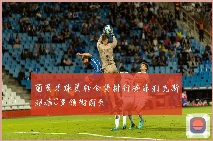 葡萄牙球员转会费排行榜菲利克斯超越C罗领衔前列