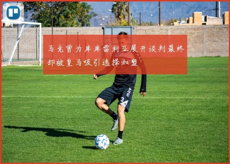 马竞曾为库库雷利亚展开谈判最终却被皇马吸引选择加盟