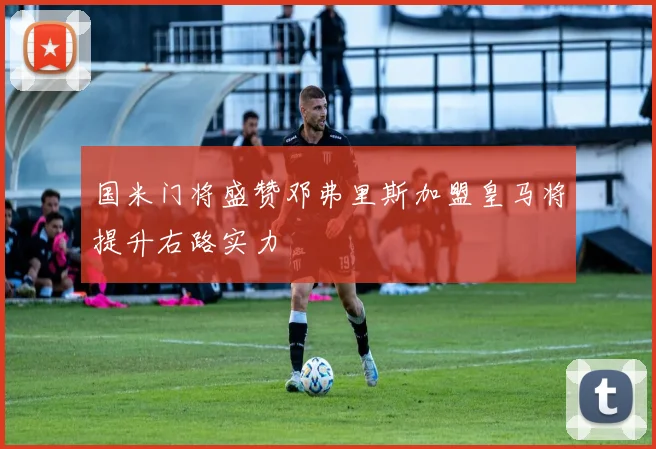 国米门将盛赞邓弗里斯加盟皇马将提升右路实力