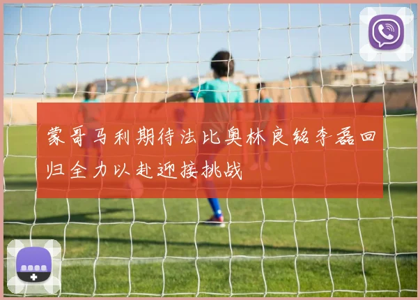 蒙哥马利期待法比奥林良铭李磊回归全力以赴迎接挑战