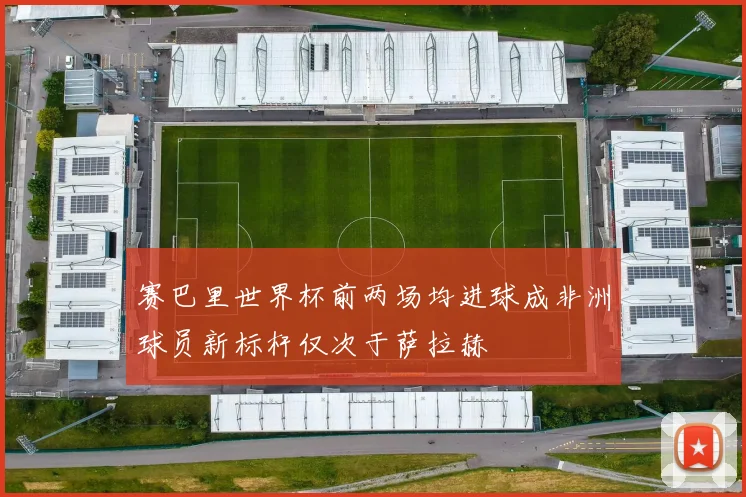 赛巴里世界杯前两场均进球成非洲球员新标杆仅次于萨拉赫