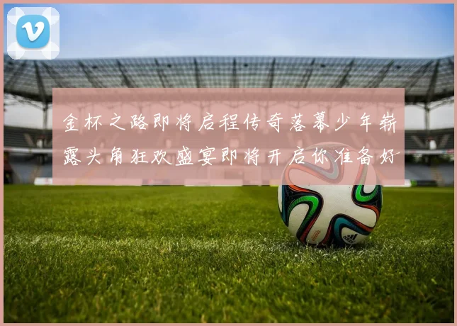 金杯之路即将启程传奇落幕少年崭露头角狂欢盛宴即将开启你准备好了吗
