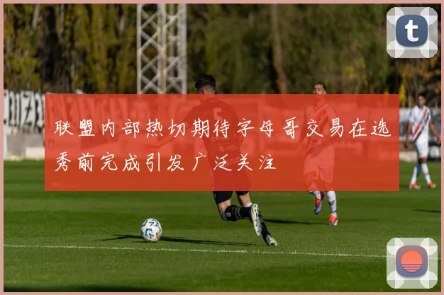 联盟内部热切期待字母哥交易在选秀前完成引发广泛关注
