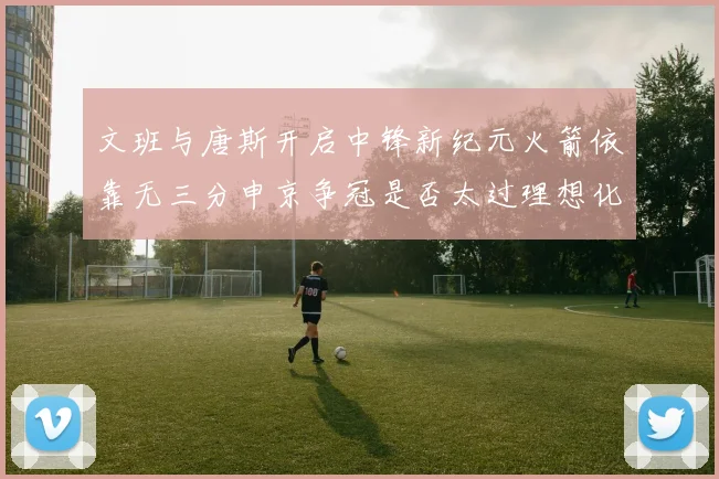文班与唐斯开启中锋新纪元火箭依靠无三分申京争冠是否太过理想化