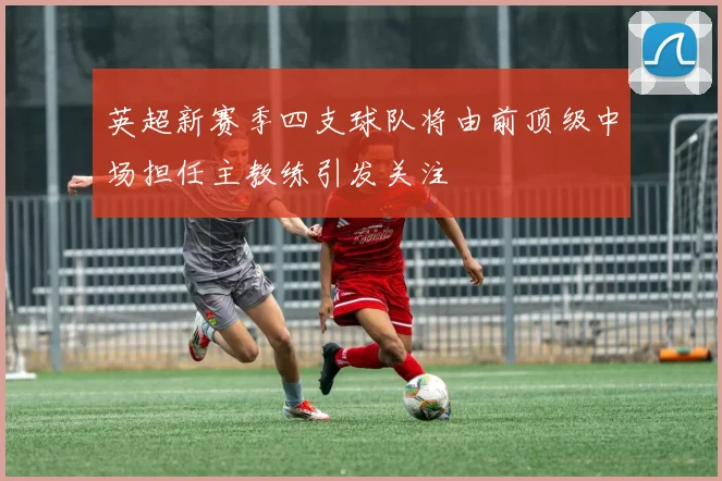 英超新赛季四支球队将由前顶级中场担任主教练引发关注