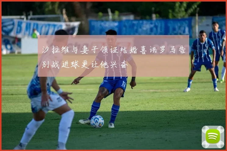 沙拉维与妻子领证结婚喜讯罗马告别战进球更让他兴奋