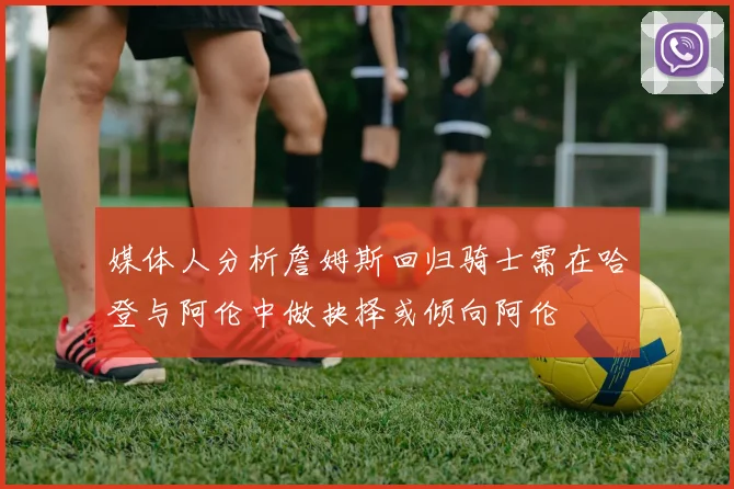 媒体人分析詹姆斯回归骑士需在哈登与阿伦中做抉择或倾向阿伦