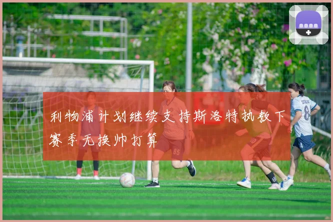 利物浦计划继续支持斯洛特执教下赛季无换帅打算