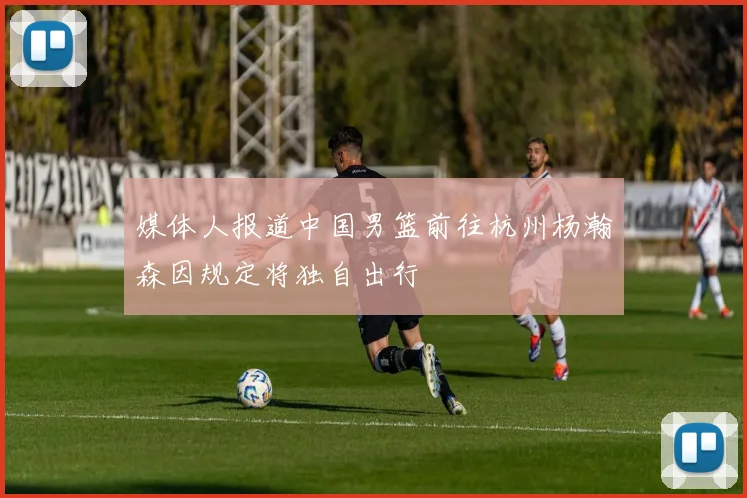 媒体人报道中国男篮前往杭州杨瀚森因规定将独自出行