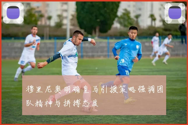 穆里尼奥明确皇马引援策略强调团队精神与拼搏态度
