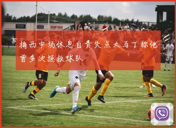 梅西中场休息自责失点大马丁称他曾多次拯救球队