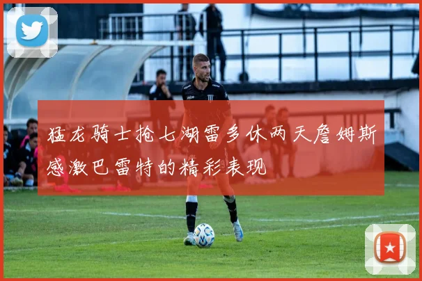猛龙骑士抢七湖雷多休两天詹姆斯感激巴雷特的精彩表现