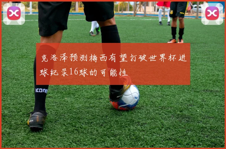 克洛泽预测梅西有望打破世界杯进球纪录16球的可能性