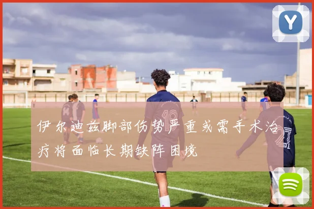 伊尔迪兹脚部伤势严重或需手术治疗将面临长期缺阵困境