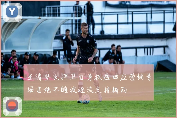 王涛坚决捍卫自身权益回应营销号谣言绝不随波逐流支持梅西