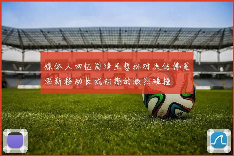媒体人回忆周琦王哲林对决仿佛重温新移动长城初期的激烈碰撞