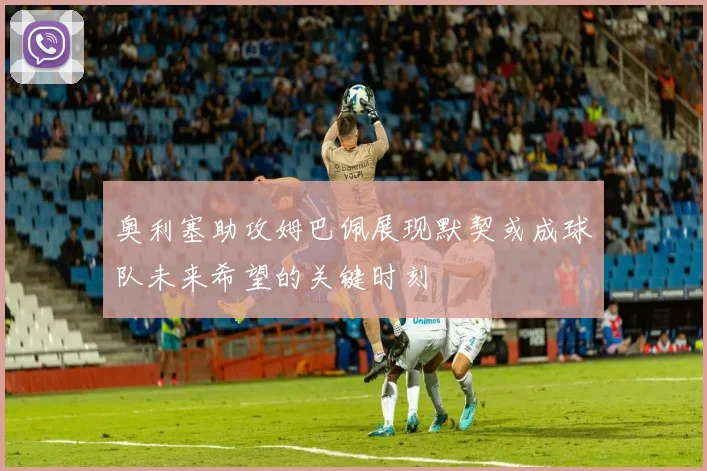 奥利塞助攻姆巴佩展现默契或成球队未来希望的关键时刻