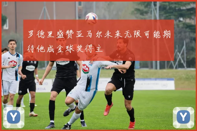 罗德里盛赞亚马尔未来无限可能期待他成金球奖得主