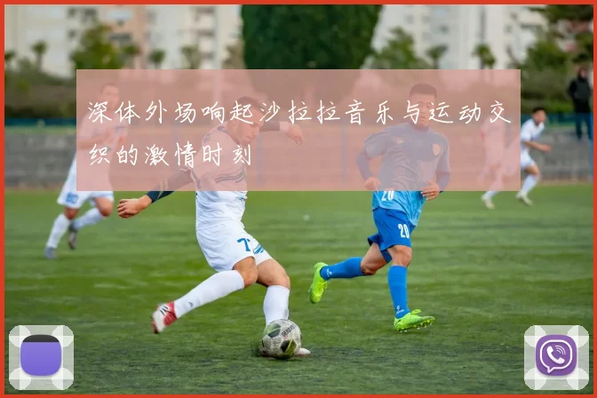 深体外场响起沙拉拉音乐与运动交织的激情时刻