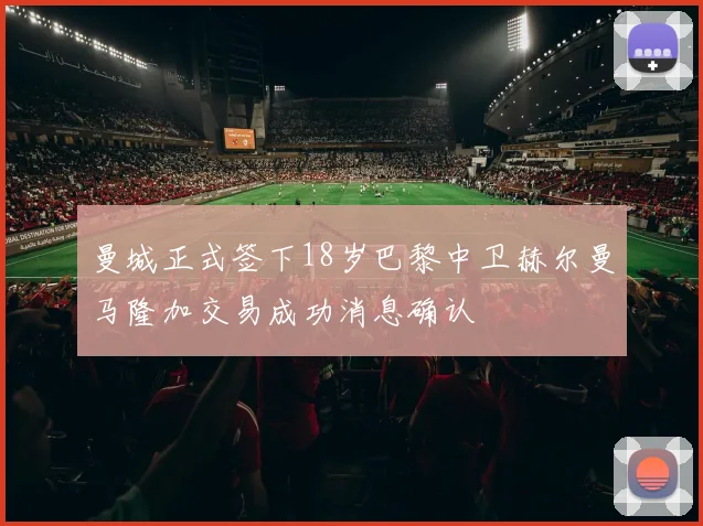 曼城正式签下18岁巴黎中卫赫尔曼马隆加交易成功消息确认