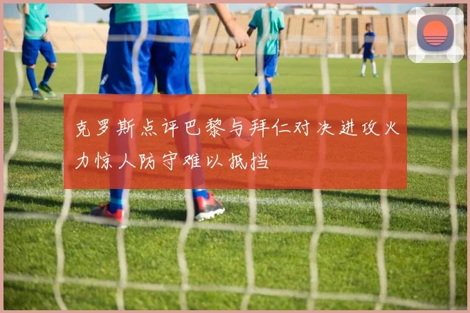 克罗斯点评巴黎与拜仁对决进攻火力惊人防守难以抵挡